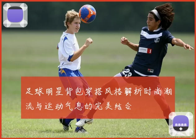 足球明星背包穿搭风格解析时尚潮流与运动气息的完美结合