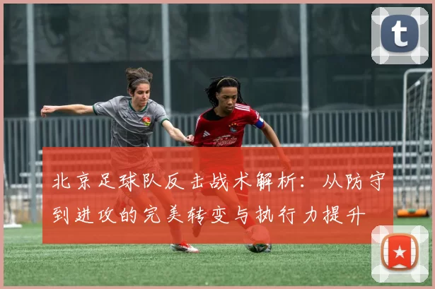 北京足球队反击战术解析：从防守到进攻的完美转变与执行力提升