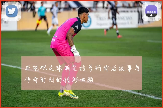 奔跑吧足球明星的号码背后故事与传奇时刻的精彩回顾