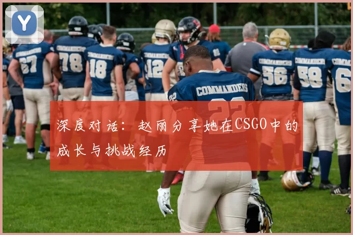 深度对话：赵丽分享她在CSGO中的成长与挑战经历