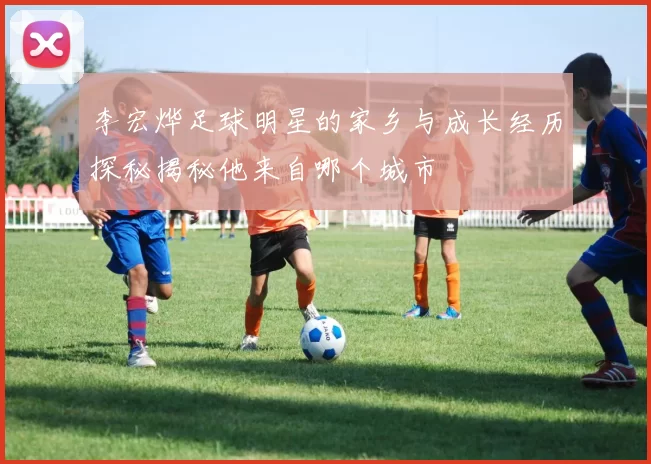 李宏烨足球明星的家乡与成长经历探秘揭秘他来自哪个城市