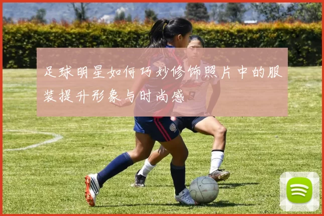 足球明星如何巧妙修饰照片中的服装提升形象与时尚感