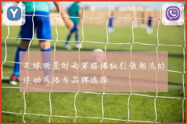 足球明星时尚穿搭揭秘引领潮流的运动风格与品牌选择