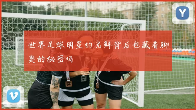 世界足球明星的光鲜背后也藏着脚臭的秘密吗