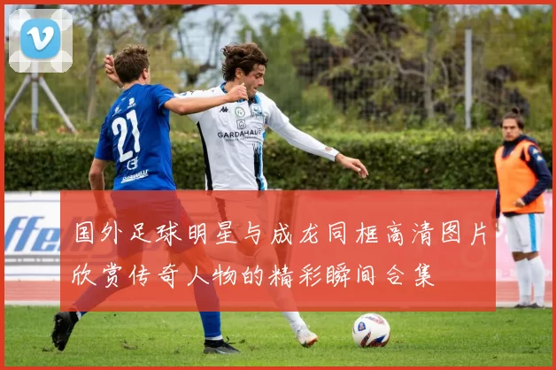 国外足球明星与成龙同框高清图片欣赏传奇人物的精彩瞬间合集