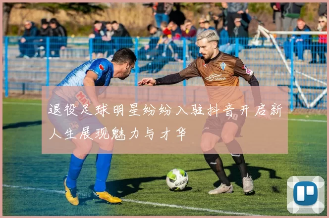 退役足球明星纷纷入驻抖音开启新人生展现魅力与才华