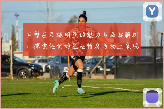 巨蟹座足球明星的魅力与成就解析，探索他们的星座特质与场上表现