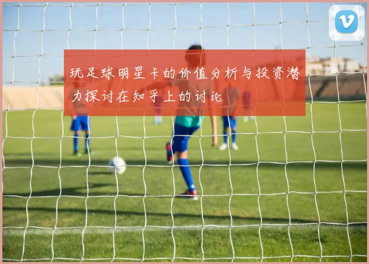 玩足球明星卡的价值分析与投资潜力探讨在知乎上的讨论
