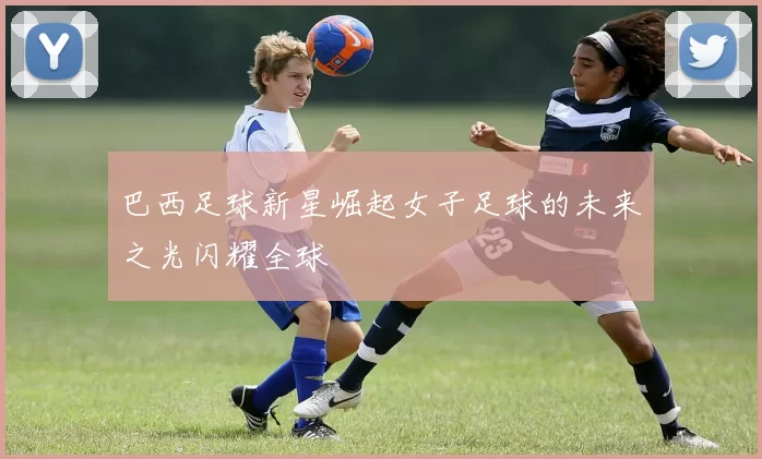 巴西足球新星崛起女子足球的未来之光闪耀全球