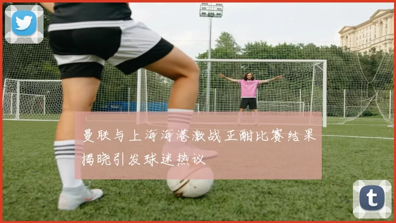 曼联与上海海港激战正酣比赛结果揭晓引发球迷热议