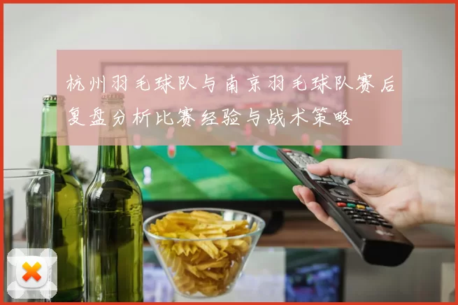 杭州羽毛球队与南京羽毛球队赛后复盘分析比赛经验与战术策略