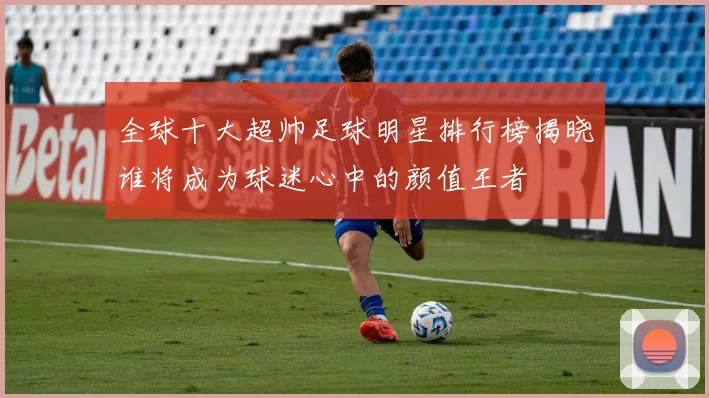 全球十大超帅足球明星排行榜揭晓谁将成为球迷心中的颜值王者