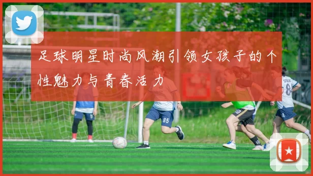 足球明星时尚风潮引领女孩子的个性魅力与青春活力