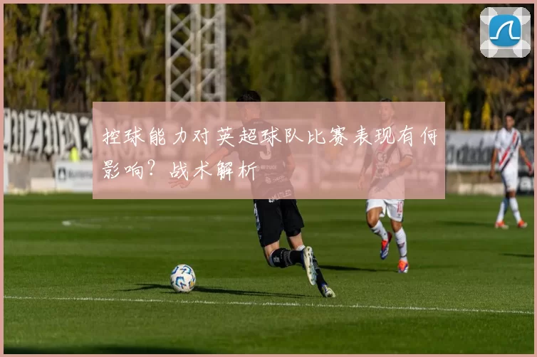 控球能力对英超球队比赛表现有何影响？战术解析