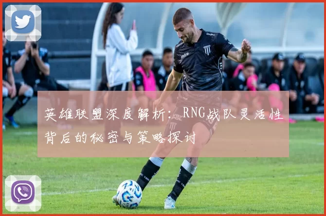 英雄联盟深度解析：RNG战队灵活性背后的秘密与策略探讨