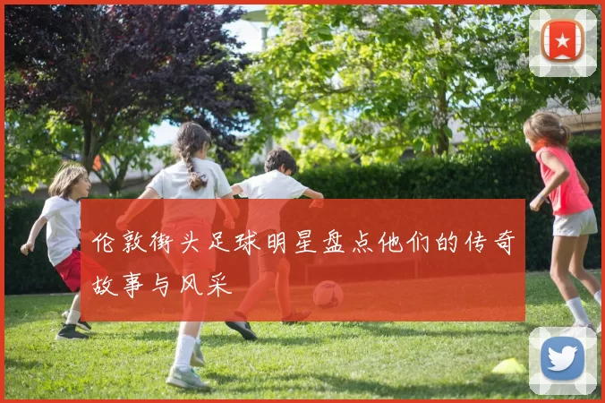 伦敦街头足球明星盘点他们的传奇故事与风采