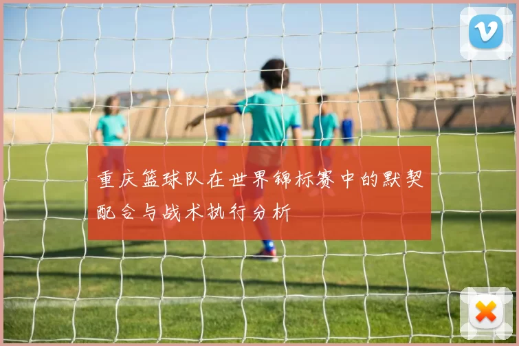 重庆篮球队在世界锦标赛中的默契配合与战术执行分析