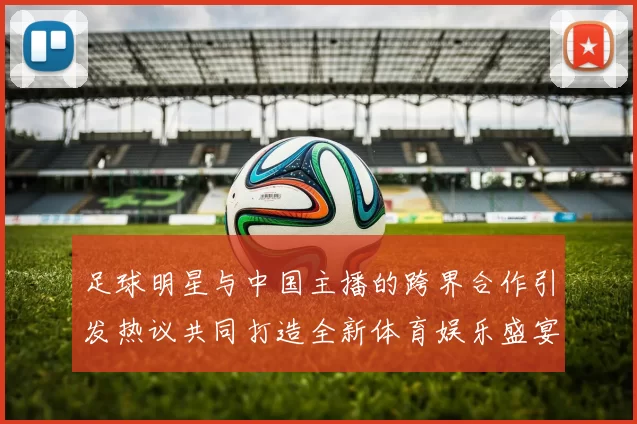 足球明星与中国主播的跨界合作引发热议共同打造全新体育娱乐盛宴
