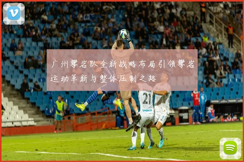广州攀岩队全新战略布局引领攀岩运动革新与整体压制之路