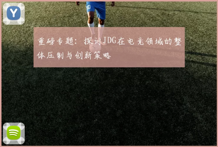 重磅专题：探讨JDG在电竞领域的整体压制与创新策略