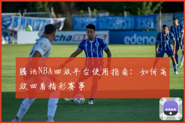 腾讯NBA回放平台使用指南：如何高效回看精彩赛事