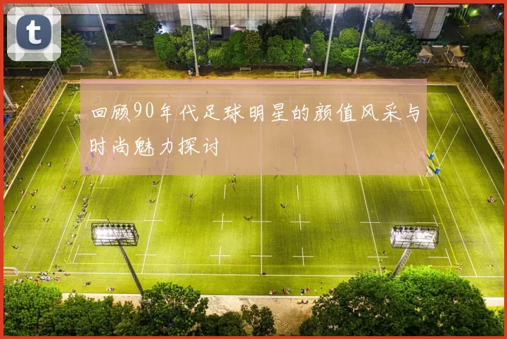 回顾90年代足球明星的颜值风采与时尚魅力探讨