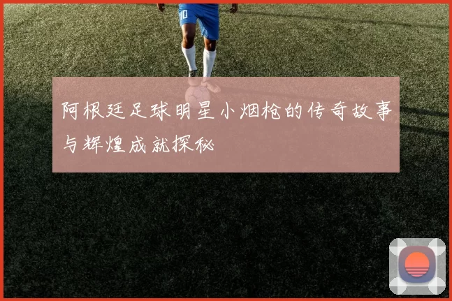 阿根廷足球明星小烟枪的传奇故事与辉煌成就探秘