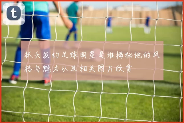 抓头发的足球明星是谁揭秘他的风格与魅力以及相关图片欣赏
