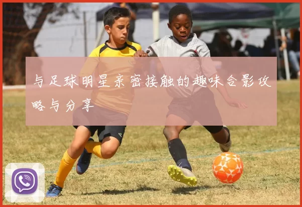 与足球明星亲密接触的趣味合影攻略与分享