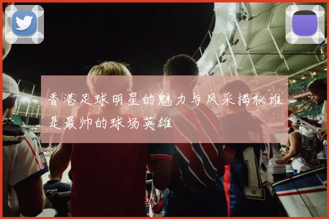 香港足球明星的魅力与风采揭秘谁是最帅的球场英雄