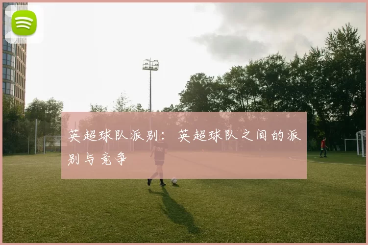英超球队派别：英超球队之间的派别与竞争