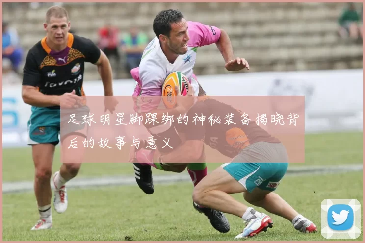 足球明星脚踝绑的神秘装备揭晓背后的故事与意义
