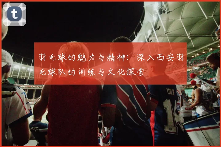 羽毛球的魅力与精神：深入西安羽毛球队的训练与文化探索
