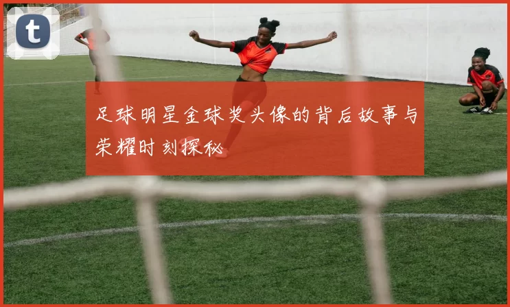 足球明星金球奖头像的背后故事与荣耀时刻探秘