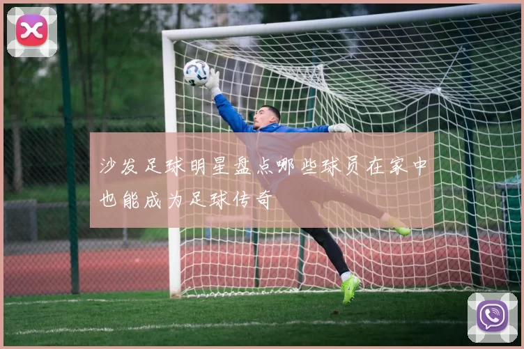 沙发足球明星盘点哪些球员在家中也能成为足球传奇
