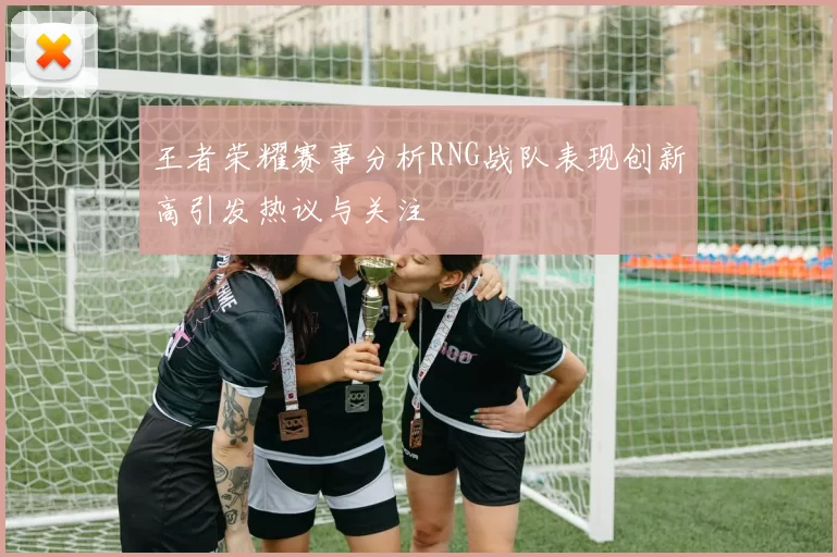 王者荣耀赛事分析RNG战队表现创新高引发热议与关注