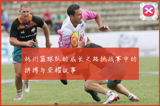 杭州篮球队的成长之路挑战赛中的拼搏与荣耀故事