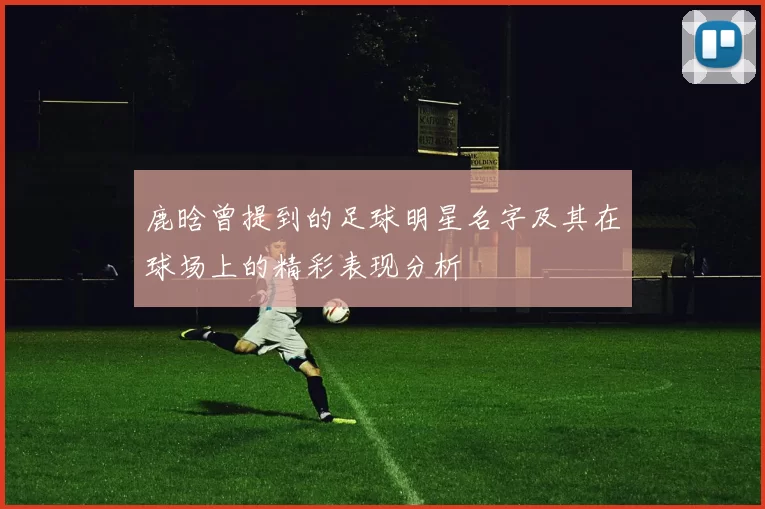 鹿晗曾提到的足球明星名字及其在球场上的精彩表现分析