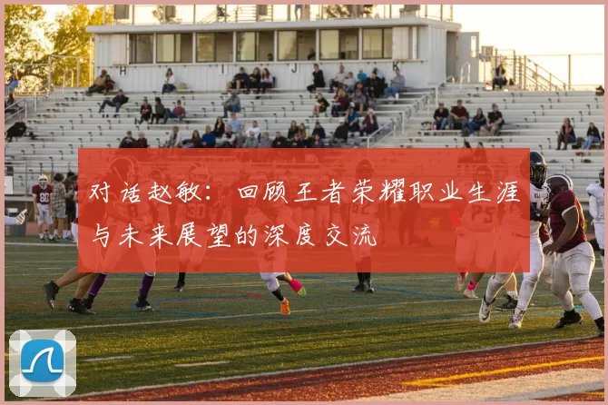 对话赵敏：回顾王者荣耀职业生涯与未来展望的深度交流