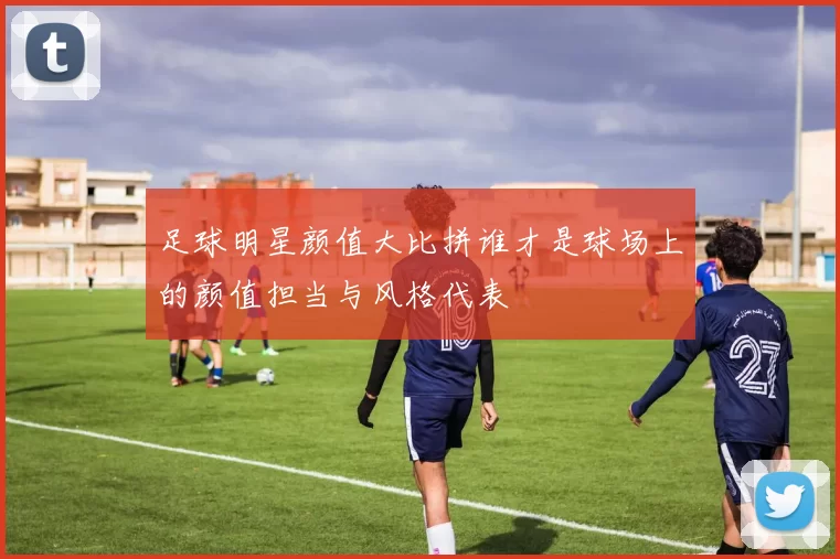 足球明星颜值大比拼谁才是球场上的颜值担当与风格代表
