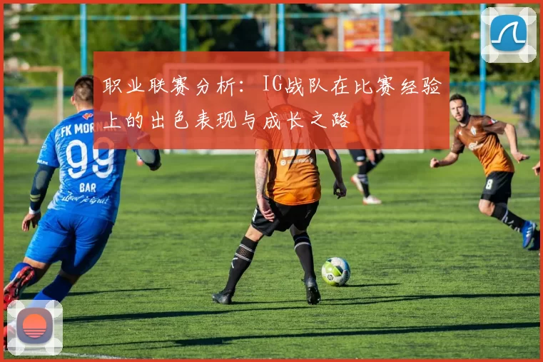 职业联赛分析：IG战队在比赛经验上的出色表现与成长之路