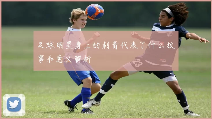 足球明星身上的刺青代表了什么故事和意义解析
