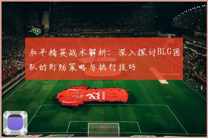和平精英战术解析：深入探讨BLG团队的盯防策略与执行技巧