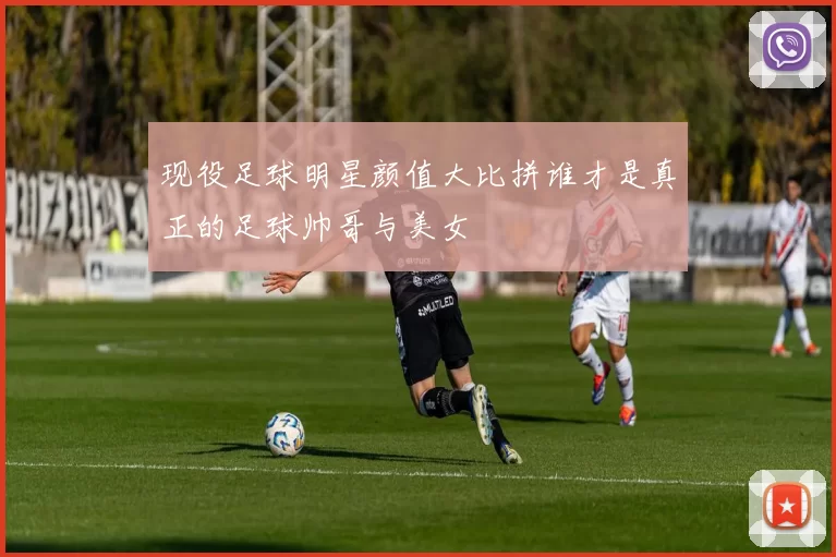 现役足球明星颜值大比拼谁才是真正的足球帅哥与美女