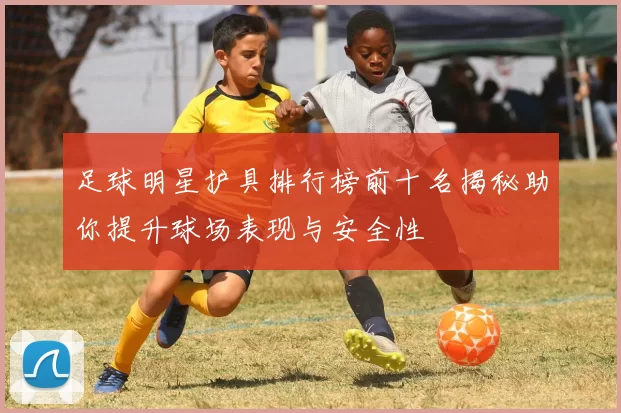 足球明星护具排行榜前十名揭秘助你提升球场表现与安全性