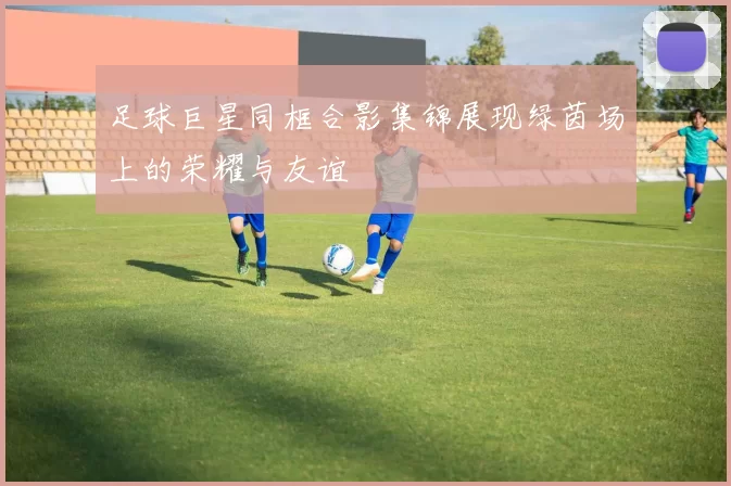 足球巨星同框合影集锦展现绿茵场上的荣耀与友谊