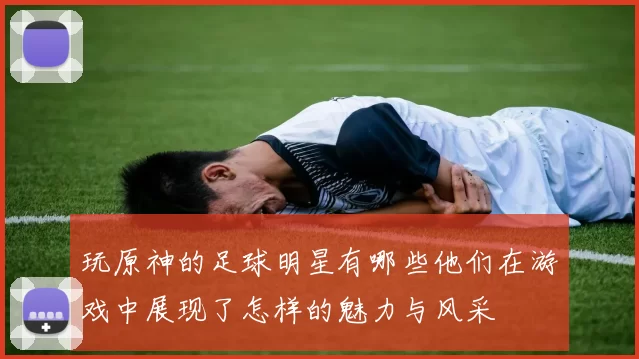 玩原神的足球明星有哪些他们在游戏中展现了怎样的魅力与风采
