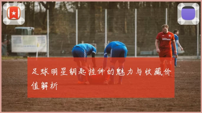 足球明星钥匙挂件的魅力与收藏价值解析