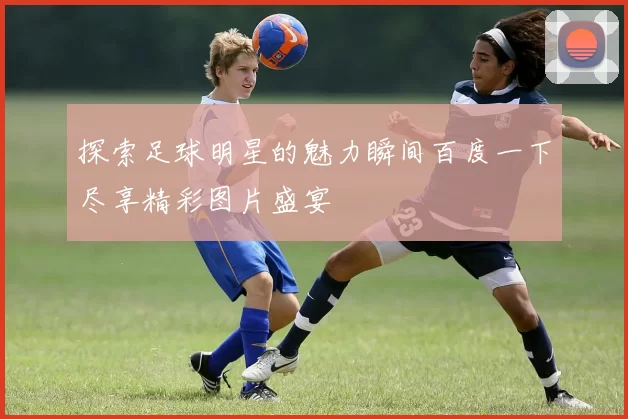 探索足球明星的魅力瞬间百度一下尽享精彩图片盛宴