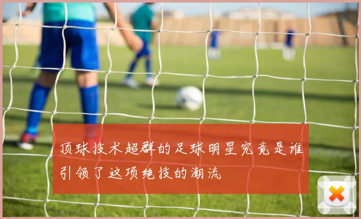 顶球技术超群的足球明星究竟是谁引领了这项绝技的潮流